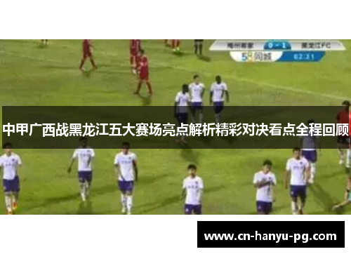 中甲广西战黑龙江五大赛场亮点解析精彩对决看点全程回顾