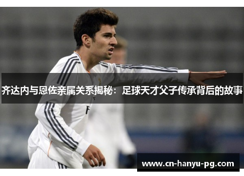 齐达内与恩佐亲属关系揭秘：足球天才父子传承背后的故事