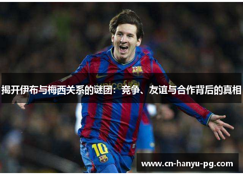 揭开伊布与梅西关系的谜团：竞争、友谊与合作背后的真相