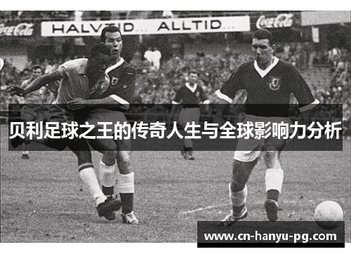 贝利足球之王的传奇人生与全球影响力分析