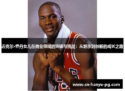 迈克尔·乔丹女儿在商业领域的突破与挑战：从继承到创新的成长之路