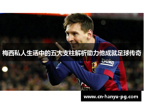 梅西私人生活中的五大支柱解析助力他成就足球传奇 梅西私人生活中的五大支柱解析助力他成就足球传奇