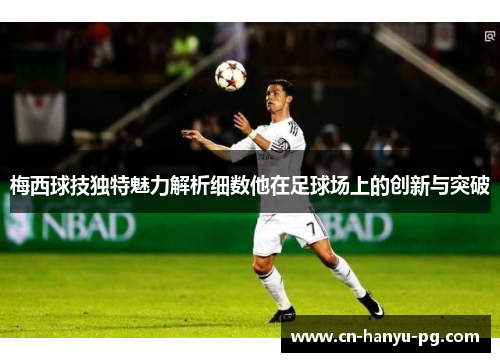 梅西球技独特魅力解析细数他在足球场上的创新与突破